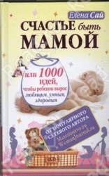 Счастье быть мамой, или 1000 идей, чтобы ребенок вырос любящим, умным, здоровым
